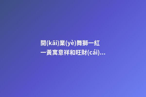 開(kāi)業(yè)舞獅一紅一黃寓意祥和旺財(cái) 舞獅的講究